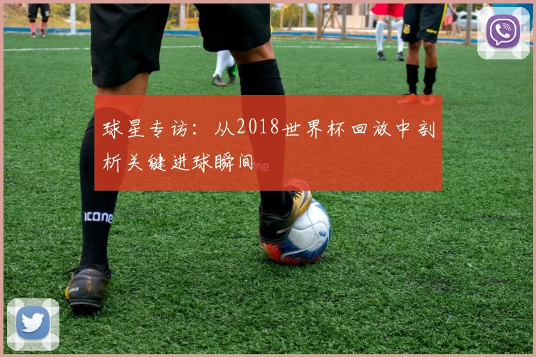 球星专访：从2018世界杯回放中剖析关键进球瞬间