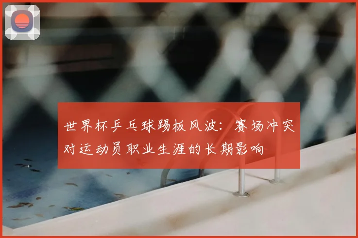 世界杯乒乓球踢板风波：赛场冲突对运动员职业生涯的长期影响