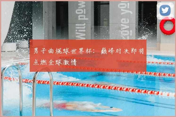 男子曲棍球世界杯：巅峰对决即将点燃全球激情