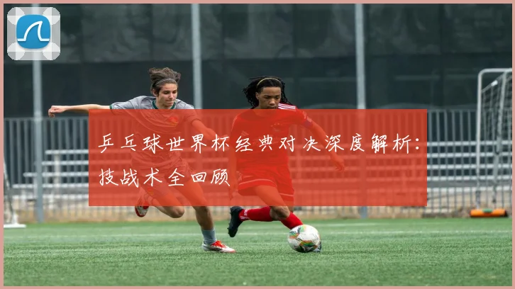 乒乓球世界杯经典对决深度解析：技战术全回顾