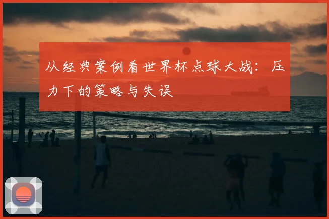 从经典案例看世界杯点球大战：压力下的策略与失误