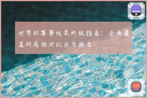 世界杯赛事结果终极指南：全面覆盖所有场次比分与排名