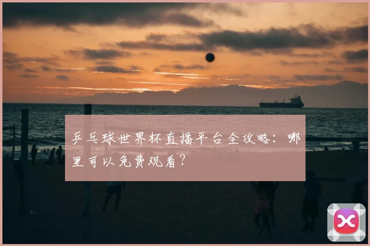 乒乓球世界杯直播平台全攻略：哪里可以免费观看？