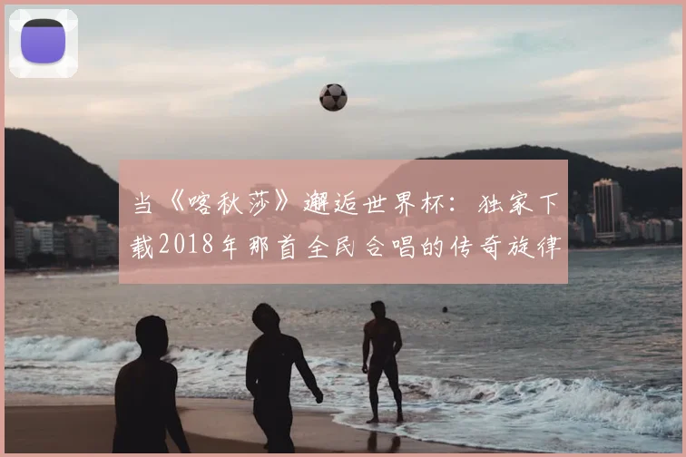 当《喀秋莎》邂逅世界杯：独家下载2018年那首全民合唱的传奇旋律