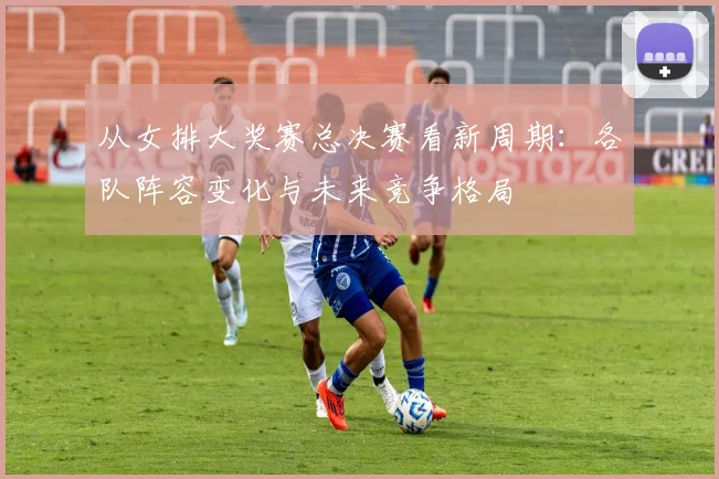从女排大奖赛总决赛看新周期：各队阵容变化与未来竞争格局