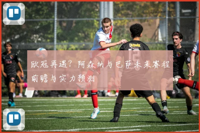 欧冠再遇？阿森纳与巴萨未来赛程前瞻与实力预测