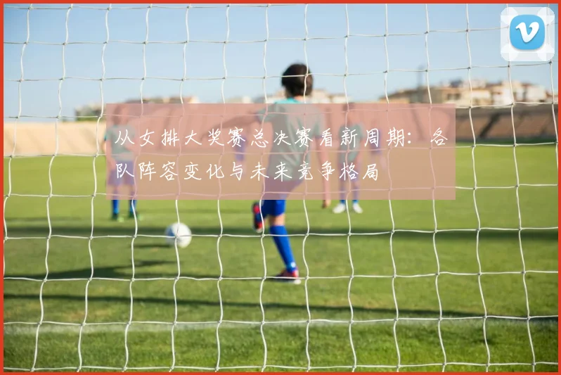 从女排大奖赛总决赛看新周期：各队阵容变化与未来竞争格局