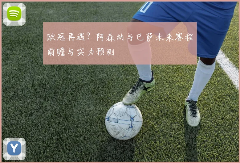 欧冠再遇？阿森纳与巴萨未来赛程前瞻与实力预测