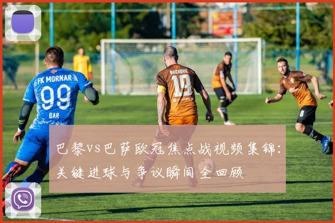 巴黎vs巴萨欧冠焦点战视频集锦：关键进球与争议瞬间全回顾