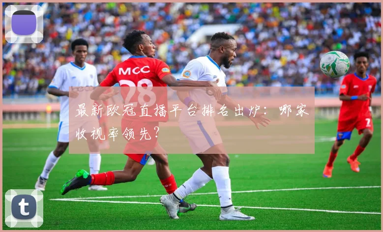 最新欧冠直播平台排名出炉：哪家收视率领先？