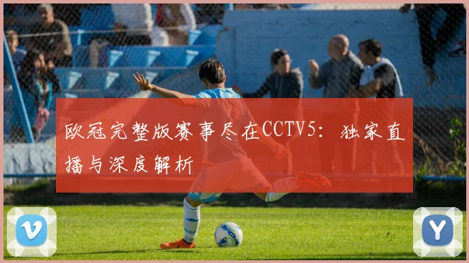 欧冠完整版赛事尽在CCTV5：独家直播与深度解析