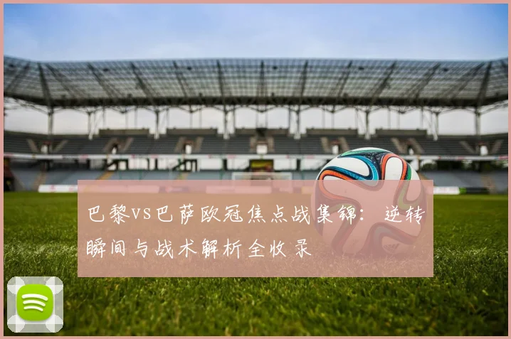 巴黎vs巴萨欧冠焦点战集锦：逆转瞬间与战术解析全收录