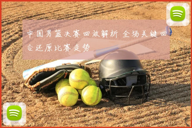 中国男篮决赛回放解析 全场关键回合还原比赛走势