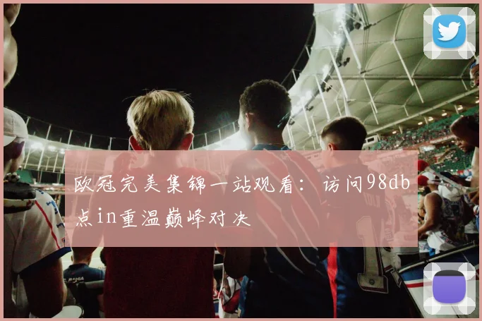 欧冠完美集锦一站观看：访问98db点in重温巅峰对决