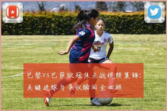 巴黎vs巴萨欧冠焦点战视频集锦：关键进球与争议瞬间全回顾